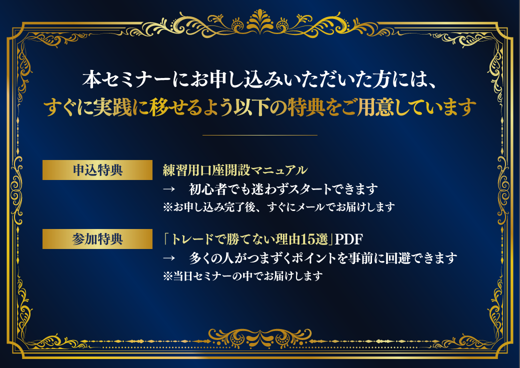 本セミナーにお申し込みいただいた方には、すぐに実践に移せるよう以下の特典をご用意しています　【申込特典】練習用口座開設マニュアル　→　初心者でも迷わずスタートできます※お申し込み完了後、すぐにメールでお届けします　【参加特典】「トレードで勝てない理由15選」PDFレポート　→　多くの人がつまずくポイントを事前に回避できます※当日セミナーの中でお届けします