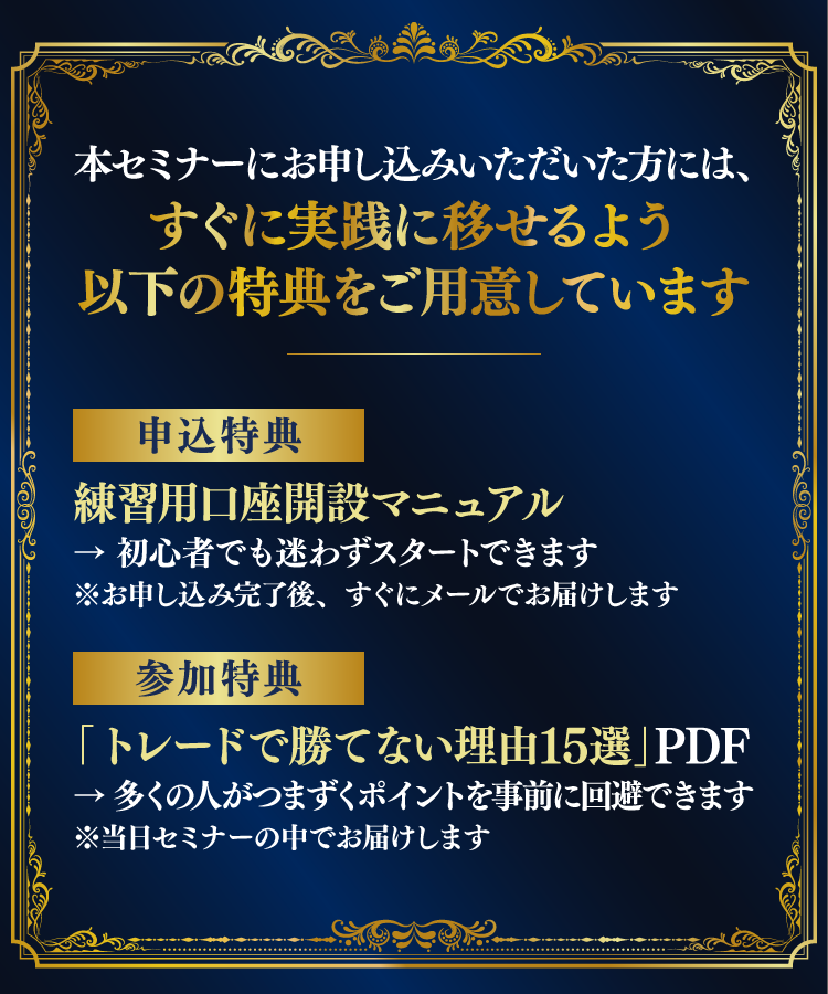 本セミナーにお申し込みいただいた方には、すぐに実践に移せるよう以下の特典をご用意しています　【申込特典】練習用口座開設マニュアル　→　初心者でも迷わずスタートできます※お申し込み完了後、すぐにメールでお届けします　【参加特典】「トレードで勝てない理由15選」PDFレポート　→　多くの人がつまずくポイントを事前に回避できます※当日セミナーの中でお届けします